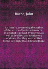 An inquiry, concerning the author of the letters of Junius microform : in which it is proved, by internal, as well as by direct and satisfactory evidence, that they were written by the late Right Hon. Edmund Burke