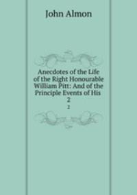 Anecdotes of the Life of the Right Honourable William Pitt: And of the Principle Events of His .. 2