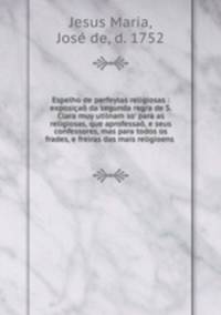 Espelho de perfeytas religiosas : exposia da segunda regra de S. Clara muy utilnam so` para as religiosas, que aprofessa, e seus confessores, mas para todos os frades, e freiras das mais religioens .