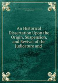 An Historical Dissertation Upon the Origin, Suspension, and Revival of the Judicature and .
