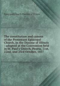 The constitution and canons of the Protestant Episcopal Church, in the Diocese of Illinois : adopted at the Convention held in St. Paul`s Church, Peoria, 21st, 22nd, and 23rd October, 1857