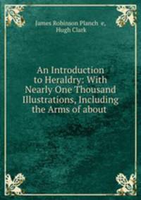 An Introduction to Heraldry: With Nearly One Thousand Illustrations, Including the Arms of about .