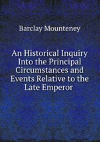 An Historical Inquiry Into the Principal Circumstances and Events Relative to the Late Emperor .