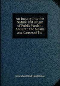 An Inquiry Into the Nature and Origin of Public Wealth: And Into the Means and Causes of Its .