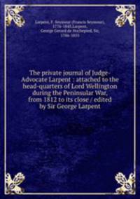 The private journal of Judge-Advocate Larpent : attached to the head-quarters of Lord Wellington during the Peninsular War, from 1812 to its close / edited by Sir George Larpent