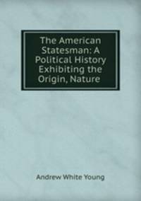 The American Statesman: A Political History Exhibiting the Origin, Nature .