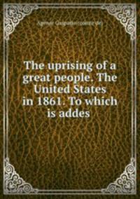 The uprising of a great people. The United States in 1861. To which is addes .