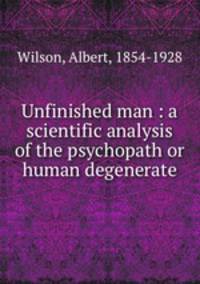Unfinished man : a scientific analysis of the psychopath or human degenerate
