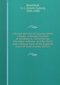 Life and services of Colonel James J. Healy : a former member of Company G, 132nd Illinois Volunteer Infantry . and for thirty years Deputy Clerk of the Superior Court of Cook County, Illinois