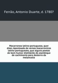 Macarronea latino-portugueza, quer dizer, Apontoado de versos macarronicos latino-portuguezes, que alguns poetas de bom humor distillro do alambique de cachimonia para desterro da melancolia