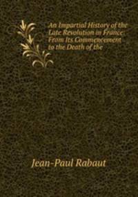 An Impartial History of the Late Revolution in France: From Its Commencement to the Death of the .