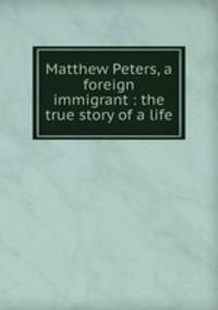 Matthew Peters, a foreign immigrant : the true story of a life