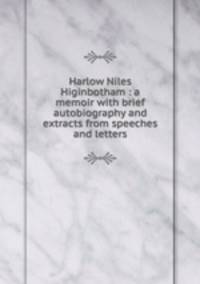 Harlow Niles Higinbotham : a memoir with brief autobiography and extracts from speeches and letters