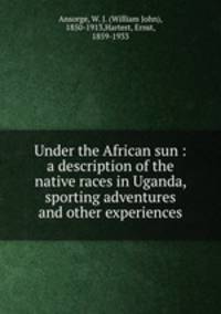 Under the African sun : a description of the native races in Uganda, sporting adventures and other experiences