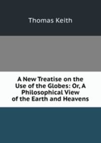 A New Treatise on the Use of the Globes: Or, A Philosophical View of the Earth and Heavens