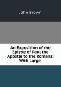 An Exposition of the Epistle of Paul the Apostle to the Romans: With Large .