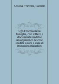 Ugo Foscolo nella famiglia, con lettere e documenti inediti e un`appendice de cose inedite o rare a cura di Domenico Bianchini