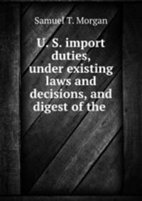 U. S. import duties, under existing laws and decisions, and digest of the .