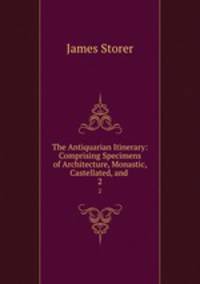 The Antiquarian Itinerary: Comprising Specimens of Architecture, Monastic, Castellated, and .. 2