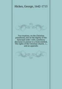 Two treatises, on the Christian priesthood, and on the dignity of the Episcopal order: with a prefatory discourse in answer to a book entitled, The rights of the Christian church, &c., and an appendix