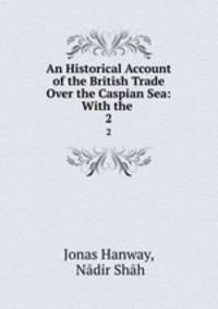 An Historical Account of the British Trade Over the Caspian Sea: With the .. 2