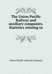 The Union Pacific Railway and auxiliary companies. Statistics relating to .