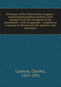 Dictionary of the United States Congress : containing biographical sketches of its members from the foundation of the government : with an appendix : compiled as a manual of reference for the legislator and statesman