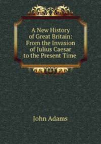 A New History of Great Britain: From the Invasion of Julius Caesar to the Present Time .