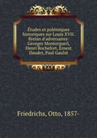 tudes et polmiques historiques sur Louis XVII. Brelan d`adversaires: Georges Montorgueil, Henri Rochefort, Ernest Daudet, Paul Gaulot