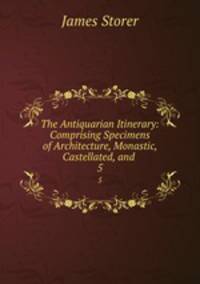 The Antiquarian Itinerary: Comprising Specimens of Architecture, Monastic, Castellated, and .. 5