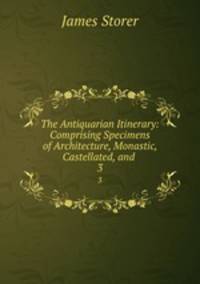 The Antiquarian Itinerary: Comprising Specimens of Architecture, Monastic, Castellated, and .. 3