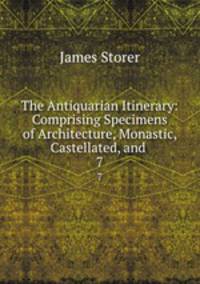 The Antiquarian Itinerary: Comprising Specimens of Architecture, Monastic, Castellated, and .. 7