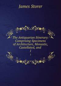 The Antiquarian Itinerary: Comprising Specimens of Architecture, Monastic, Castellated, and .. 1