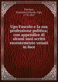 Ugo Foscolo e la sua professione politica; con appendice di alcuni suoi scritti recentemente venuti in luce