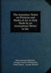 The Anonimo: Notes on Pictures and Works of Art in Italy Made by an Anonymous Writer in the .