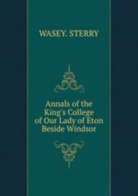 Annals of the King`s College of Our Lady of Eton Beside Windsor
