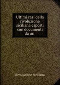 Ultimi casi della rivoluzione siciliana esposti con documenti da un .