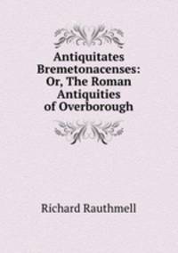 Antiquitates Bremetonacenses: Or, The Roman Antiquities of Overborough