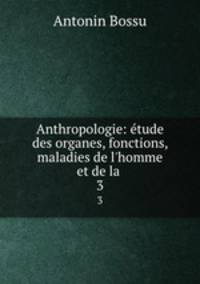 Anthropologie: tude des organes, fonctions, maladies de l`homme et de la .. 3