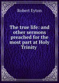 The true life: and other sermons preached for the most part at Holy Trinity .