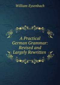 A Practical German Grammar: Revised and Largely Rewritten .