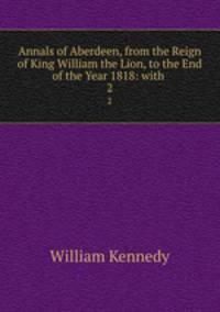 Annals of Aberdeen, from the Reign of King William the Lion, to the End of the Year 1818: with .. 2