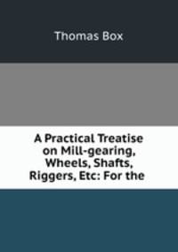 A Practical Treatise on Mill-gearing, Wheels, Shafts, Riggers, Etc: For the .