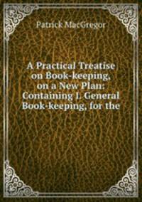 A Practical Treatise on Book-keeping, on a New Plan: Containing I. General Book-keeping, for the .