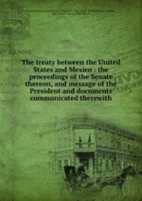 The treaty between the United States and Mexico : the proceedings of the Senate thereon, and message of the President and documents communicated therewith