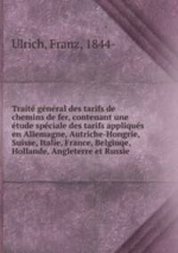 Traite general des tarifs de chemins de fer, contenant une etude speciale des tarifs appliques en Allemagne, Autriche-Hongrie, Suisse, Italie, France, Belgiuqe, Hollande, Angleterre et Russie