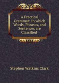 A Practical Grammar: In which Words, Phrases, and Sentences are Classified .