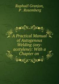 A Practical Manual of Autogenous Welding (oxy-acetylene): With a Chapter on .