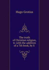 The truth of Christian religion, tr. with the addition of a 7th book, by S .