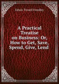 A Practical Treatise on Business: Or, How to Get, Save, Spend, Give, Lend .